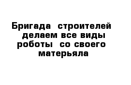 Бригада  строителей  делаем все виды роботы  со своего  матерьяла  